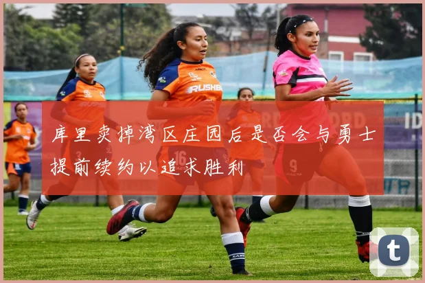 库里卖掉湾区庄园后是否会与勇士提前续约以追求胜利