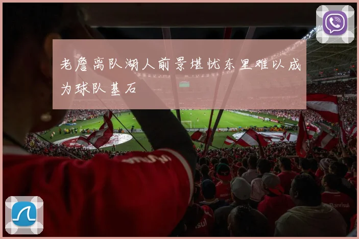 老詹离队湖人前景堪忧东里难以成为球队基石