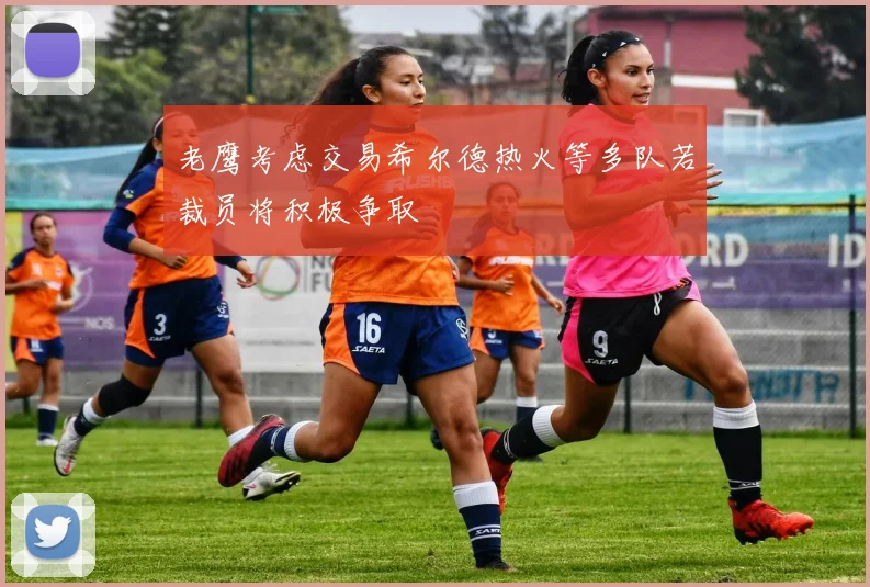 老鹰考虑交易希尔德热火等多队若裁员将积极争取