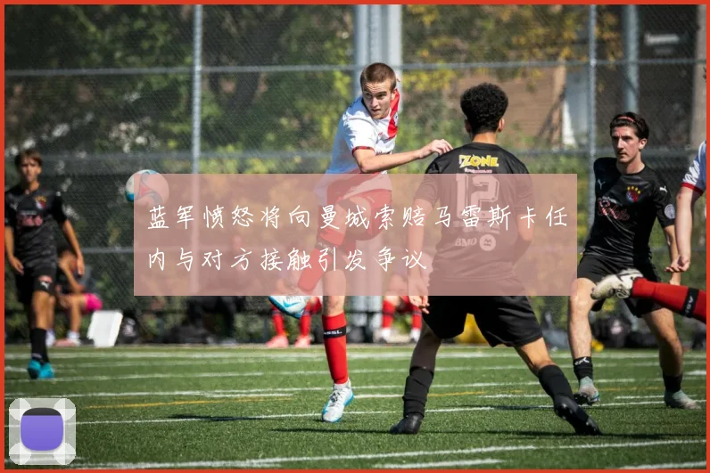 蓝军愤怒将向曼城索赔马雷斯卡任内与对方接触引发争议