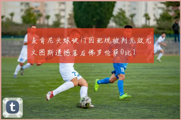 麦肯尼头球破门因犯规被判无效尤文图斯遗憾落后佛罗伦萨0比1
