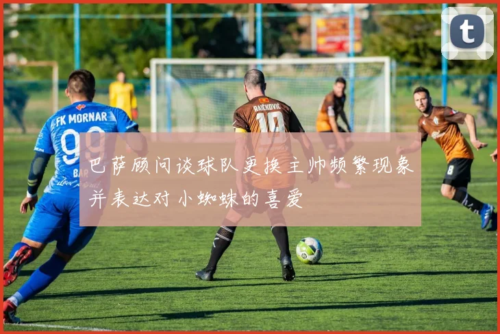 巴萨顾问谈球队更换主帅频繁现象并表达对小蜘蛛的喜爱