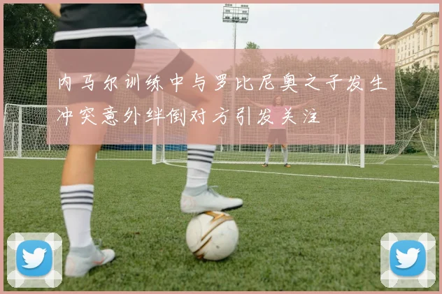 内马尔训练中与罗比尼奥之子发生冲突意外绊倒对方引发关注