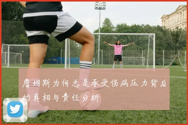詹姆斯为何总是承受伤病压力背后的真相与责任分析