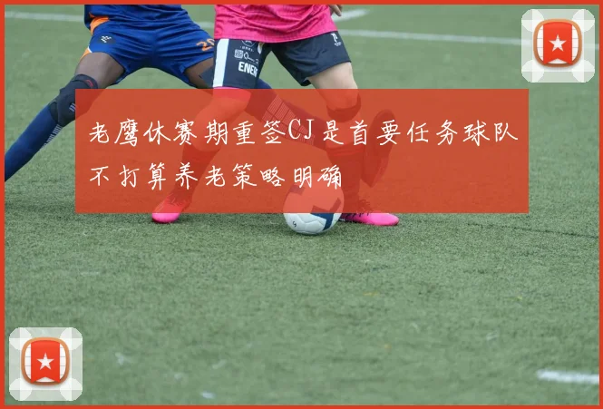 老鹰休赛期重签CJ是首要任务球队不打算养老策略明确