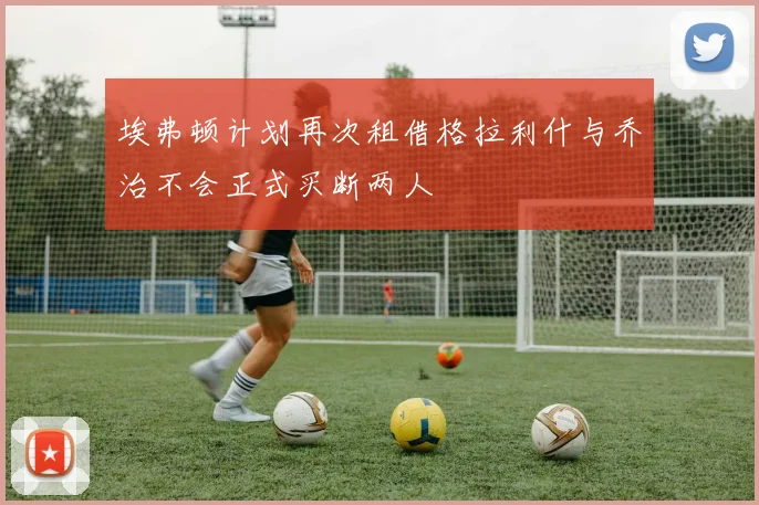 埃弗顿计划再次租借格拉利什与乔治不会正式买断两人