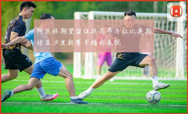 阿莫林期望留住迈尼昂与拉比奥期待亚沙里新赛季精彩表现