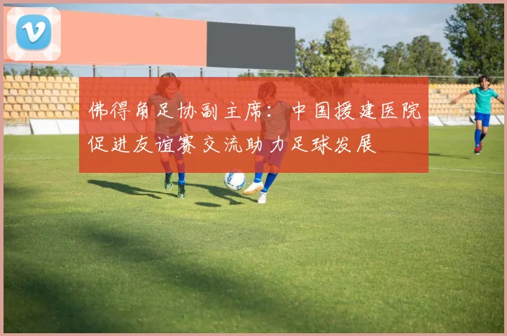 佛得角足协副主席：中国援建医院促进友谊赛交流助力足球发展