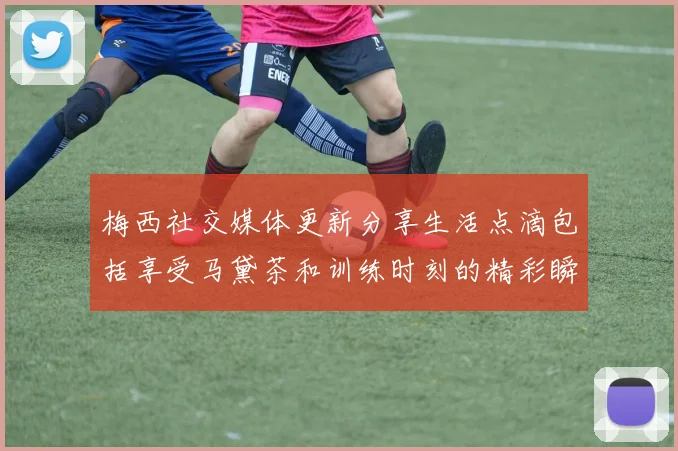 梅西社交媒体更新分享生活点滴包括享受马黛茶和训练时刻的精彩瞬间