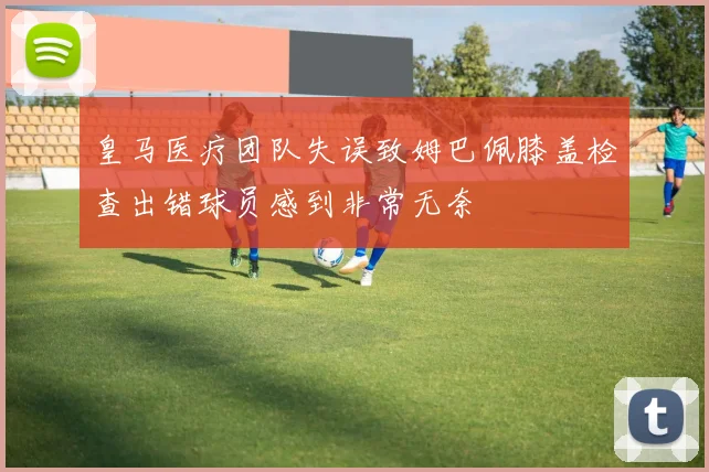 皇马医疗团队失误致姆巴佩膝盖检查出错球员感到非常无奈