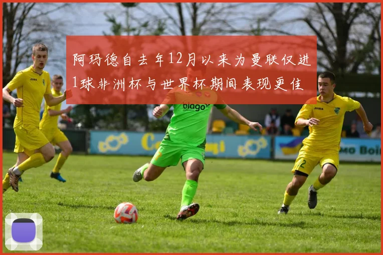 阿玛德自去年12月以来为曼联仅进1球非洲杯与世界杯期间表现更佳