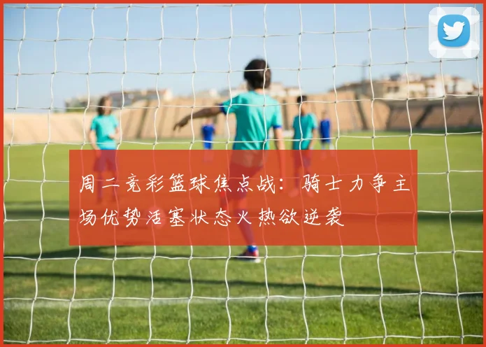 周二竞彩篮球焦点战：骑士力争主场优势活塞状态火热欲逆袭