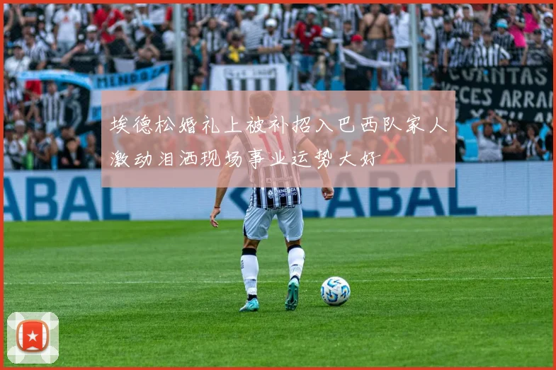 埃德松婚礼上被补招入巴西队家人激动泪洒现场事业运势大好