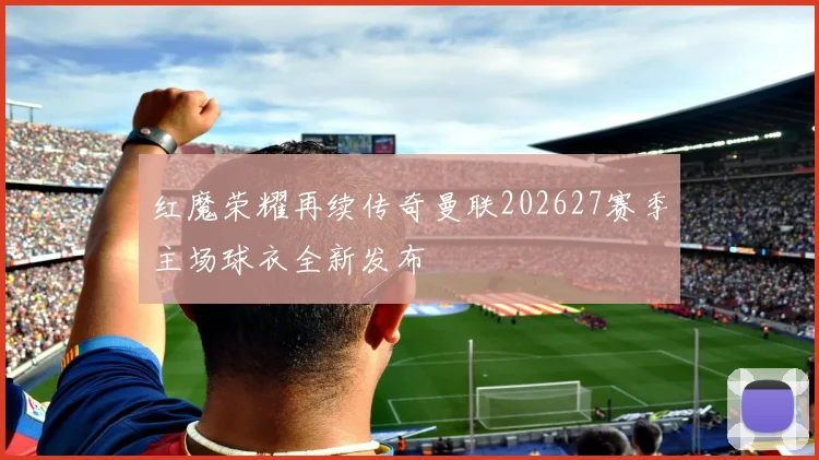 红魔荣耀再续传奇曼联202627赛季主场球衣全新发布