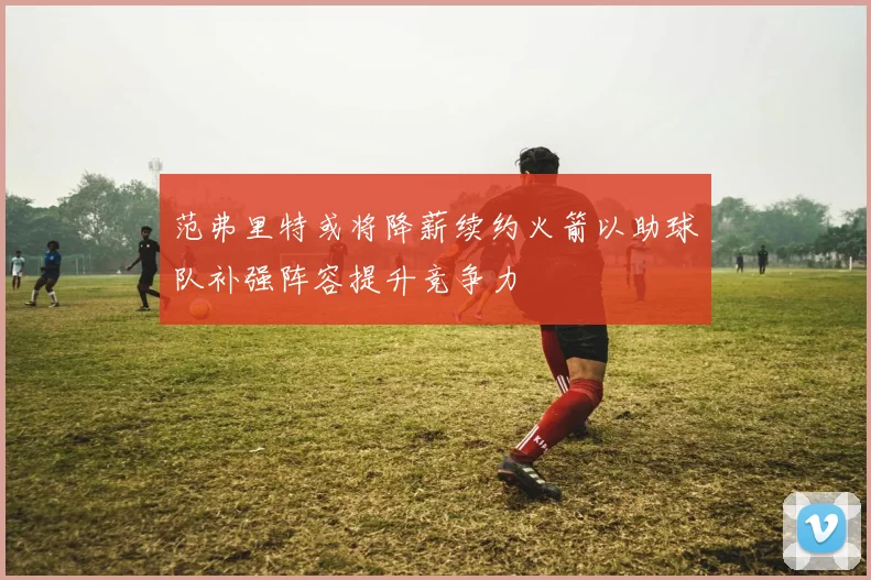 范弗里特或将降薪续约火箭以助球队补强阵容提升竞争力