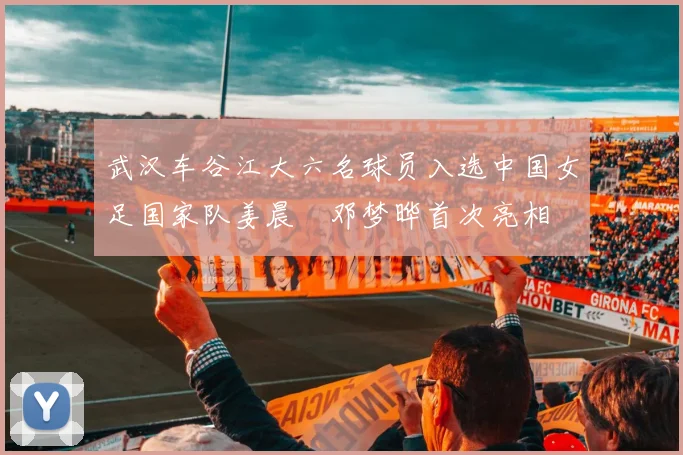 武汉车谷江大六名球员入选中国女足国家队姜晨璟邓梦晔首次亮相