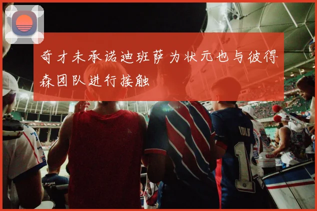 奇才未承诺迪班萨为状元也与彼得森团队进行接触