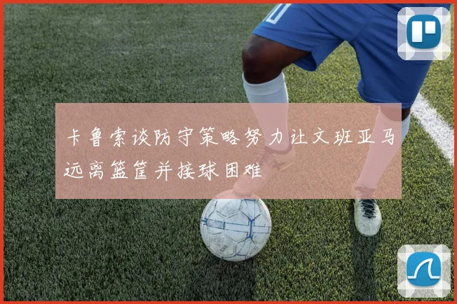 卡鲁索谈防守策略努力让文班亚马远离篮筐并接球困难