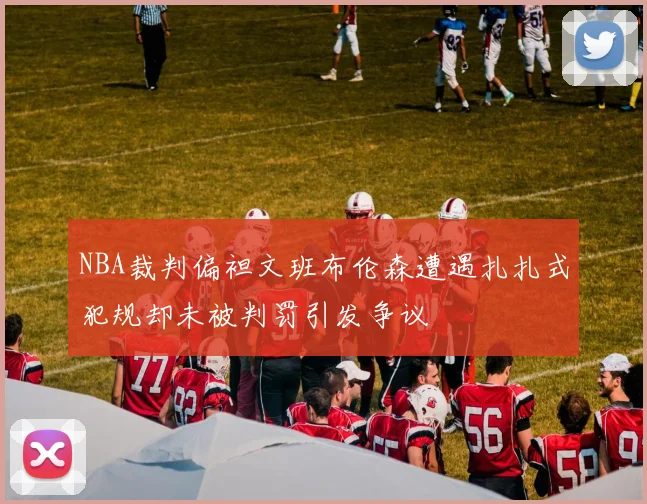 NBA裁判偏袒文班布伦森遭遇扎扎式犯规却未被判罚引发争议