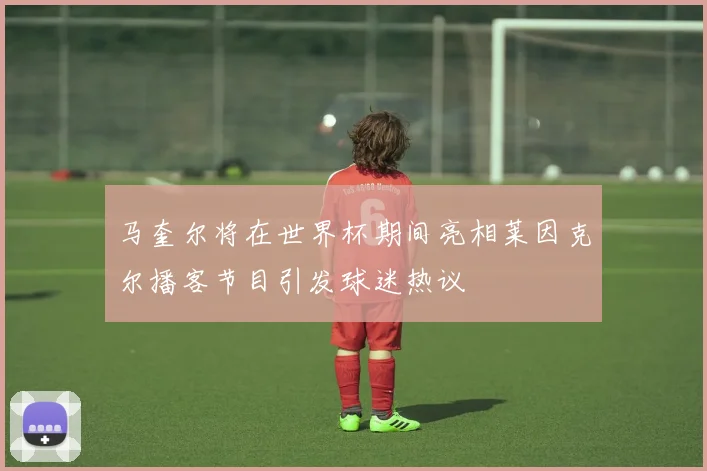 马奎尔将在世界杯期间亮相莱因克尔播客节目引发球迷热议