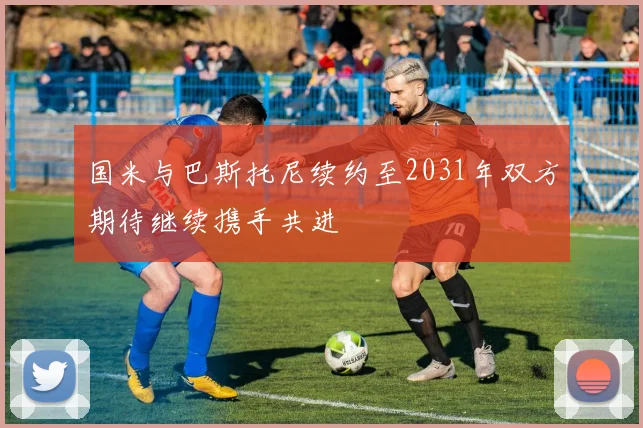 国米与巴斯托尼续约至2031年双方期待继续携手共进