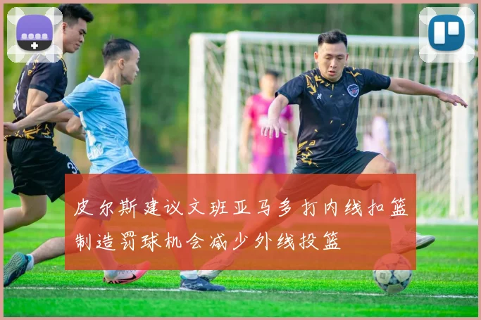 皮尔斯建议文班亚马多打内线扣篮制造罚球机会减少外线投篮