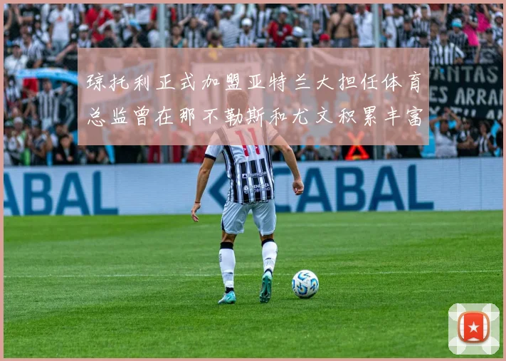 琼托利正式加盟亚特兰大担任体育总监曾在那不勒斯和尤文积累丰富经验